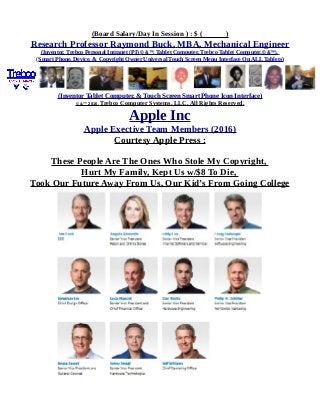 (Board Salary/Day In Session ) : $ ( )
Research Professor Raymond Buck, MBA, Mechanical Engineer
(Inventor, Trebco Personal Intranet (PI) © &™, Tablet Computer, Trebco Tablet Computer,© &™),
(Smart Phone, Device, & Copyright Owner Universal Touch Screen Menu Interface On ALL Tablets)
(Inventor Tablet Computer, & Touch Screen Smart Phone Icon Interface)
© &™ 2016, Trebco Computer Systems, LLC, All Rights Reserved.
Apple Inc
Apple Exective Team Members (2016)
Courtesy Apple Press :
These People Are The Ones Who Stole My Copyright,
Hurt My Family, Kept Us w/$8 To Die,
Took Our Future Away From Us, Our Kid’s From Going College
 