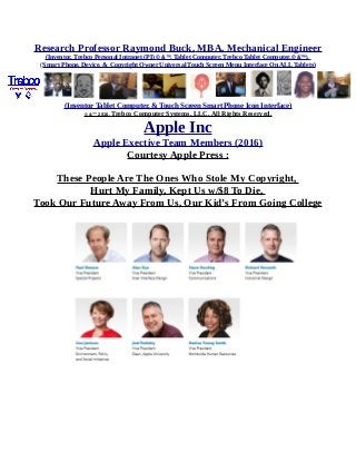 Research Professor Raymond Buck, MBA, Mechanical Engineer
(Inventor, Trebco Personal Intranet (PI) © &™, Tablet Computer, Trebco Tablet Computer,© &™),
(Smart Phone, Device, & Copyright Owner Universal Touch Screen Menu Interface On ALL Tablets)
(Inventor Tablet Computer, & Touch Screen Smart Phone Icon Interface)
© &™ 2016, Trebco Computer Systems, LLC, All Rights Reserved.
Apple Inc
Apple Exective Team Members (2016)
Courtesy Apple Press :
These People Are The Ones Who Stole My Copyright,
Hurt My Family, Kept Us w/$8 To Die,
Took Our Future Away From Us, Our Kid’s From Going College
 