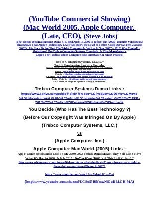 (YouTube Commercial Showing)
(Mac World 2005, Apple Computer,
(Late, CEO), (Steve Jobs)
(The Trebco Personal Intranet Demo #1 Dated April 15, 2002 is Before The (2005) YouTube Video Below
That Shows That Apple's Technology Level Was Below the Level of Trebco Computer Systems was at is
(2002). It is Easy To See That The Tablet Computer As We See It Now (2007 – 2015) Was Copied In
Violation of The Trebco Computer Systems Copyright, & That Manufacter's
Copied The, Trebco Tablet Computer, Icon Interface On Smart Phones )
Trebco Computer Systems, LLC© &™
Trebco Engineering Systems. Founder
Trebco Computer Systems, 1011 N. Ankeny Blvd., P.O. Box #333, Ankeny, IA 50021,
Telephone : (515) 402-0758,
E-mail : reb.trebcocomputersystems@yahoo.com
Website : http://www.trebcocomputersystems.com
Linkedin : http://www.linkedin.com/in/trebcocomputersystems.com
Twitter Website : http://www.twitter.com/trebcocompsyst
© &™ Trebco Computer Systems, All Rights Reserved.
Trebco Computer Systems Demo Links :
https://www.adrive.com/public/PdTdKf/Trebco%20Product%20Demo%20Movie
%20(trebcodemomv7)%20-%20Trebco%20Computer%20Systems%20(c)%201991-
2015%2C%20Trebco%20Personal%20Intranet%20Demo.exe
You Decide (Who Has The Best Technology ?)
(Before Our Copyright Was Infringed On By Apple)
(Trebco Computer Systems, LLC,)
vs
(Apple Computer, Inc.)
Apple Computer Mac World (2005) Links :
Apple Commercials/Info (Look In My 2000, 2002 Trebco Demo Movie, They Still Don't Have
What We Had in 2000, & It Is 2015. Do You Want (1000 's of This Stuff (1 App) ?
http://www.phonearena.com/news/Did-you-know-that-the-first-iTunes-phone-presented-by-
Steve-Jobs-was-not-an-iPhone_id56973
https://www.youtube.com/watch?v=MdmhFCryYr4
(https://www.youtube.com/channel/UCSu55RilfmwNiOuDkLCH-MA)
 