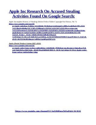 Apple Inc Research On Accused Stealing
Activities Found On Google Search:
Apple Incomplete History of Stealing (Stolen Trebco Tablet Copyright Not Shown, Yet !!)
https://www.google.com/search?
q=Apple+stole&sa=X&biw=1422&bih=703&tbm=isch&imgil=s4D0wGrphPqoUM%253A
%253BejEr6HsBqY2CVM%253Bhttp%25253A%25252F%25252Fwww.ign.com
%25252Farticles%25252F2011%25252F08%25252F04%25252Fis-nintendo-stealing-from-
apple&source=iu&pf=m&fir=s4D0wGrphPqoUM%253A%252CejEr6HsBqY2CVM
%252C_&usg=__Kztd_VjhR1UDNoUlsd0uKVMq2eY
%3D&dpr=0.72&ved=0ahUKEwjC16Hijr_KAhXIPD4KHZPHBEYQyjcIPA&ei=CASjVsK
zFcj5-AGTj5OwBA#imgrc=s4D0wGrphPqoUM%3A
Apple (Partial Product Listing 2007-2016)
https://www.google.com/search?
q=Apple+stole+from+trebco+tablet&biw=1422&bih=703&tbm=nws&source=lnms&sa=X&
ved=0ahUKEwiStKTnkL_KAhVHwj4KHbhVDEEQ_AUICCgC&dpr=0.72#q=Apple+stole+
from+trebco+tablet&tbm=shop
(https://www.youtube.com/channel/UCSu55RilfmwNiOuDkLCH-MA)
 