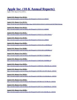 Apple Inc. (10-K Annual Reports)
Apple 10 K Report For (2015) :
Apple 10 K Report For (2014) :
http://investor.apple.com/secfiling.cfm?filingid=1193125-14-383437
Apple 10 K Report For (2013) :
https://www.sec.gov/Archives/edgar/data/320193/000119312513416534/d590790d10k.htm
Apple 10 K Report For (2012) :
http://investor.apple.com/secfiling.cfm?filingid=1193125-12-444068
Apple 10 K Report For (2011) :
http://investor.apple.com/secfiling.cfm?filingid=1193125-11-282113&cik=
Apple 10 K Report For (2010) :
http://investor.apple.com/secfiling.cfm?filingid=1193125-10-238044
Apple 10 K Report For (2009) :
http://investor.apple.com/secfiling.cfm?filingid=1193125-09-214859&cik=
Apple 10 K Report For (2008) :
http://investor.apple.com/secfiling.cfm?filingid=1193125-08-224958&cik=
Apple 10 K Report For (2007) :
http://investor.apple.com/secfiling.cfm?filingid=1047469-07-9340&cik=
Apple 10 K Report For (2006) :
http://investor.apple.com/secfiling.cfm?filingid=1104659-06-84288&cik=
Apple 10 K Report For (2005) :
http://investor.apple.com/secfiling.cfm?filingid=1104659-05-58421&cik=320193
Apple 10 K Report For (2004) :
http://investor.apple.com/secfiling.cfm?filingid=1047469-04-35975&cik=320193
Apple 10 K Report For (2003) :
http://investor.apple.com/secfiling.cfm?filingid=1047469-03-41604&cik=320193
Apple 10 K Report For (2002) :
http://investor.apple.com/secfiling.cfm?filingid=1047469-02-7674&cik=320193
Apple 10 K Report For (2001) :
http://investor.apple.com/secfiling.cfm?filingid=912057-01-544436&cik=320193
Apple 10 K Report For (2000) :
http://investor.apple.com/secfiling.cfm?filingid=912057-00-53623&cik=320193
 