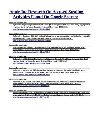 Apple Inc Research On Accused Stealing
Activities Found On Google Search:
Product Comparison :
(I phone 5s vs I phone 5) Both Violate My Copyright by using the audio/visual looks of my copyright that
I invented first in my Trebco Computer Systems Videos made (1995-2016).
http://www.youtube.com/watch?v=OjNtbOGTrsE
Product Comparison :
(I phone 5 vs Blackberry Z10) Both Violate My Copyright by using the audio/visual looks of my copyright
that I invented first in my Trebco Computer Systems Videos made (1995-2016).
http://www.youtube.com/watch?v=osNH0V7d99o
Product Comparison :
(HTC One M8 vs Blackberry Z10) Both Violate My Copyright by using the audio/visual looks of my
copyright that I invented first in my Trebco Computer Systems Videos made (1995-2016).
http://www.youtube.com/watch?v=TTqUVFBZ0v0
Product Comparison :
(I phone 6 vs LG G3) Both Violate My Copyright by using the audio/visual looks of my copyright that I
invented first in my Trebco Computer Systems Videos made (1995-2016).
http://www.youtube.com/watch?v=h0TDidTrRaA
Product Comparison :
(I phone 6 vs Nokia Lumia 1520) Both Violate My Copyright by using the audio/visual looks of my
copyright that I invented first in my Trebco Computer Systems Videos made (1995-2016).
http://www.youtube.com/watch?v=zbPPdTkemtc
Product Comparison :
(I phone 6 vs LG Optimus G Pro) Both Violate My Copyright by using the audio/visual looks of my
copyright that I invented first in my Trebco Computer Systems Videos made (1995-2016).
http://www.youtube.com/watch?v=i28f8dBESRY
Product Comparison :
(Nokia Lumia 1520 vs LG G Flex Smartphone) Both Violate My Copyright by using the audio/visual looks
of my copyright that I invented first in my Trebco Computer Systems Videos made (1995-2016).
http://www.youtube.com/watch?v=9lhiFzveh6E
 