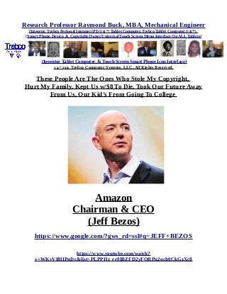 Research Professor Raymond Buck, MBA, Mechanical Engineer
(Inventor, Trebco Personal Intranet (PI) © &™, Tablet Computer, Trebco Tablet Computer,© &™),
(Smart Phone, Device, & Copyright Owner Universal Touch Screen Menu Interface On ALL Tablets)
(Inventor Tablet Computer, & Touch Screen Smart Phone Icon Interface)
© &™ 2016, Trebco Computer Systems, LLC, All Rights Reserved.
These People Are The Ones Who Stole My Copyright,
Hurt My Family, Kept Us w/$8 To Die, Took Our Future Away
From Us, Our Kid’s From Going To College
Amazon
Chairman & CEO
(Jeff Bezos)
https://www.google.com/?gws_rd=ssl#q=JEFF+BEZOS
https://www.youtube.com/watch?
v=WKvV8HIPnDc&list=PLPPHz_rr0IBZFD2yFQRPn2och0CkGzXc8
 