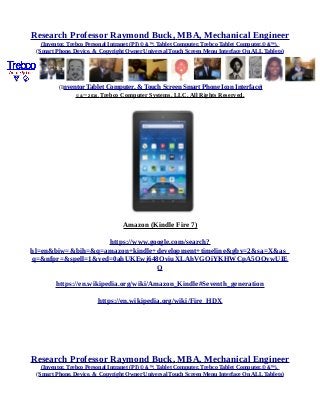 Research Professor Raymond Buck, MBA, Mechanical Engineer
(Inventor, Trebco Personal Intranet (PI) © &™, Tablet Computer, Trebco Tablet Computer,© &™),
(Smart Phone, Device, & Copyright Owner Universal Touch Screen Menu Interface On ALL Tablets)
(Inventor Tablet Computer, & Touch Screen Smart Phone Icon Interface)
© &™ 2016, Trebco Computer Systems, LLC, All Rights Reserved.
Amazon (Kindle Fire 7)
https://www.google.com/search?
hl=en&biw=&bih=&q=amazon+kindle+development+timeline&gbv=2&sa=X&as_
q=&nfpr=&spell=1&ved=0ahUKEwj648OviuXLAhVGQiYKHWCpA5QQvwUIE
Q
https://en.wikipedia.org/wiki/Amazon_Kindle#Seventh_generation
https://en.wikipedia.org/wiki/Fire_HDX
Research Professor Raymond Buck, MBA, Mechanical Engineer
(Inventor, Trebco Personal Intranet (PI) © &™, Tablet Computer, Trebco Tablet Computer,© &™),
(Smart Phone, Device, & Copyright Owner Universal Touch Screen Menu Interface On ALL Tablets)
 