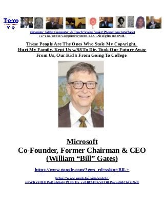 (Inventor Tablet Computer, & Touch Screen Smart Phone Icon Interface)
© &™ 2016, Trebco Computer Systems, LLC, All Rights Reserved.
These People Are The Ones Who Stole My Copyright,
Hurt My Family, Kept Us w/$8 To Die, Took Our Future Away
From Us, Our Kid’s From Going To College
Microsoft
Co-Founder, Former Chairman & CEO
(William “Bill” Gates)
https://www.google.com/?gws_rd=ssl#q=BIL+
https://www.youtube.com/watch?
v=WKvV8HIPnDc&list=PLPPHz_rr0IBZFD2yFQRPn2och0CkGzXc8
 