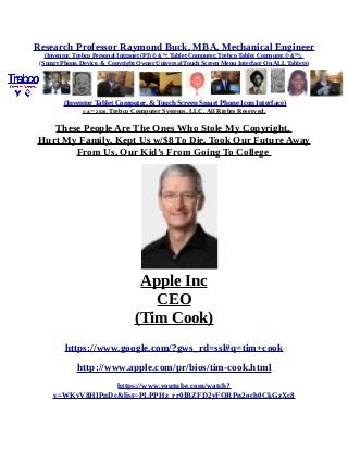 Research Professor Raymond Buck, MBA, Mechanical Engineer
(Inventor, Trebco Personal Intranet (PI) © &™, Tablet Computer, Trebco Tablet Computer,© &™),
(Smart Phone, Device, & Copyright Owner Universal Touch Screen Menu Interface On ALL Tablets)
(Inventor Tablet Computer, & Touch Screen Smart Phone Icon Interface)
© &™ 2016, Trebco Computer Systems, LLC, All Rights Reserved.
These People Are The Ones Who Stole My Copyright,
Hurt My Family, Kept Us w/$8 To Die, Took Our Future Away
From Us, Our Kid’s From Going To College
Apple Inc
CEO
(Tim Cook)
https://www.google.com/?gws_rd=ssl#q=tim+cook
http://www.apple.com/pr/bios/tim-cook.html
https://www.youtube.com/watch?
v=WKvV8HIPnDc&list=PLPPHz_rr0IBZFD2yFQRPn2och0CkGzXc8
 