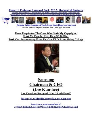 Research Professor Raymond Buck, MBA, Mechanical Engineer
(Inventor, Trebco Personal Intranet (PI) © &™, Tablet Computer, Trebco Tablet Computer,© &™),
(Smart Phone, Device, & Copyright Owner Universal Touch Screen Menu Interface On ALL Tablets)
(Inventor Tablet Computer, & Touch Screen Smart Phone Icon Interface)
© &™ 2016, Trebco Computer Systems, LLC, All Rights Reserved.
These People Are The Ones Who Stole My Copyright,
Hurt My Family, Kept Us w/$8 To Die,
Took Our Future Away From Us, Our Kid’s From Going College
Samsung
Chairman & CEO
(Lee Kun-hee)
Lee Kun-hee (Resigned, Had “Slush Fund”
https://en.wikipedia.org/wiki/Lee_Kun-hee
https://www.youtube.com/watch?
v=WKvV8HIPnDc&list=PLPPHz_rr0IBZFD2yFQRPn2och0CkGzXc8
 