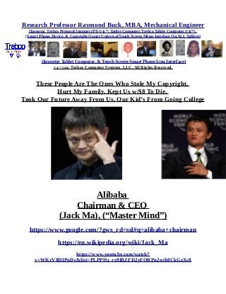 Research Professor Raymond Buck, MBA, Mechanical Engineer
(Inventor, Trebco Personal Intranet (PI) © &™, Tablet Computer, Trebco Tablet Computer,© &™),
(Smart Phone, Device, & Copyright Owner Universal Touch Screen Menu Interface On ALL Tablets)
(Inventor Tablet Computer, & Touch Screen Smart Phone Icon Interface)
© &™ 2016, Trebco Computer Systems, LLC, All Rights Reserved.
These People Are The Ones Who Stole My Copyright,
Hurt My Family, Kept Us w/$8 To Die,
Took Our Future Away From Us, Our Kid’s From Going College
Alibaba
Chairman & CEO
(Jack Ma), (“Master Mind”)
https://www.google.com/?gws_rd=ssl#q=alibaba+chairman
https://en.wikipedia.org/wiki/Jack_Ma
https://www.youtube.com/watch?
v=WKvV8HIPnDc&list=PLPPHz_rr0IBZFD2yFQRPn2och0CkGzXc8
 