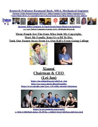 Research Professor Raymond Buck, MBA, Mechanical Engineer
(Inventor, Trebco Personal Intranet (PI) © &™, Tablet Computer, Trebco Tablet Computer,© &™),
(Smart Phone, Device, & Copyright Owner Universal Touch Screen Menu Interface On ALL Tablets)
(Inventor Tablet Computer, & Touch Screen Smart Phone Icon Interface)
© &™ 2016, Trebco Computer Systems, LLC, All Rights Reserved.
These People Are The Ones Who Stole My Copyright,
Hurt My Family, Kept Us w/$8 To Die,
Took Our Future Away From Us, Our Kid’s From Going College
Xiaomi
Chairman & CEO
(Lei Jun)
https://en.wikipedia.org/wiki/Lei_Jun
http://www.mi.com/in/about/founder/
https://www.google.com/?gws_rd=ssl#q=xioami+chairman
https://www.youtube.com/watch?
v=WKvV8HIPnDc&list=PLPPHz_rr0IBZFD2yFQRPn2och0CkGzXc8
 