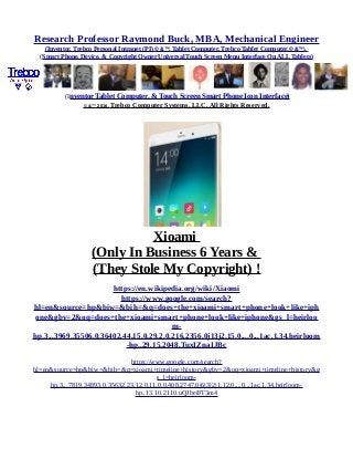 Research Professor Raymond Buck, MBA, Mechanical Engineer
(Inventor, Trebco Personal Intranet (PI) © &™, Tablet Computer, Trebco Tablet Computer,© &™),
(Smart Phone, Device, & Copyright Owner Universal Touch Screen Menu Interface On ALL Tablets)
(Inventor Tablet Computer, & Touch Screen Smart Phone Icon Interface)
© &™ 2016, Trebco Computer Systems, LLC, All Rights Reserved.
Xioami
(Only In Business 6 Years &
(They Stole My Copyright) !
https://en.wikipedia.org/wiki/Xiaomi
https://www.google.com/search?
hl=en&source=hp&biw=&bih=&q=does+the+xioami+smart+phone+look+like+iph
one&gbv=2&oq=does+the+xioami+smart+phone+look+like+iphone&gs_l=heirloo
m-
hp.3...3969.35506.0.36402.44.15.0.29.2.0.216.2356.0j13j2.15.0....0...1ac.1.34.heirloom
-hp..29.15.2048.TuxIZnaIJBc
https://www.google.com/search?
hl=en&source=hp&biw=&bih=&q=xioami+timeline+history&gbv=2&oq=xioami+timeline+history&g
s_l=heirloom-
hp.3...7819.34893.0.35632.23.12.0.11.0.0.408.2747.0j6j3j2j1.12.0....0...1ac.1.34.heirloom-
hp..13.10.2110.uQJbei8T3m4
 