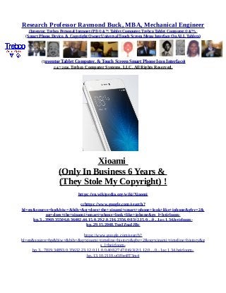 Research Professor Raymond Buck, MBA, Mechanical Engineer
(Inventor, Trebco Personal Intranet (PI) © &™, Tablet Computer, Trebco Tablet Computer,© &™),
(Smart Phone, Device, & Copyright Owner Universal Touch Screen Menu Interface On ALL Tablets)
(Inventor Tablet Computer, & Touch Screen Smart Phone Icon Interface)
© &™ 2016, Trebco Computer Systems, LLC, All Rights Reserved.
Xioami
(Only In Business 6 Years &
(They Stole My Copyright) !
https://en.wikipedia.org/wiki/Xiaomi
cchttps://www.google.com/search?
hl=en&source=hp&biw=&bih=&q=does+the+xioami+smart+phone+look+like+iphone&gbv=2&
oq=does+the+xioami+smart+phone+look+like+iphone&gs_l=heirloom-
hp.3...3969.35506.0.36402.44.15.0.29.2.0.216.2356.0j13j2.15.0....0...1ac.1.34.heirloom-
hp..29.15.2048.TuxIZnaIJBc
https://www.google.com/search?
hl=en&source=hp&biw=&bih=&q=xioami+timeline+history&gbv=2&oq=xioami+timeline+history&g
s_l=heirloom-
hp.3...7819.34893.0.35632.23.12.0.11.0.0.408.2747.0j6j3j2j1.12.0....0...1ac.1.34.heirloom-
hp..13.10.2110.uQJbei8T3m4
 
