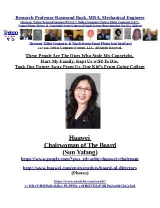 Research Professor Raymond Buck, MBA, Mechanical Engineer
(Inventor, Trebco Personal Intranet (PI) © &™, Tablet Computer, Trebco Tablet Computer,© &™),
(Smart Phone, Device, & Copyright Owner Universal Touch Screen Menu Interface On ALL Tablets)
(Inventor Tablet Computer, & Touch Screen Smart Phone Icon Interface)
© &™ 2016, Trebco Computer Systems, LLC, All Rights Reserved.
These People Are The Ones Who Stole My Copyright,
Hurt My Family, Kept Us w/$8 To Die,
Took Our Future Away From Us, Our Kid’s From Going College
Huawei
Chairwoman of The Board
(Sun Yafang)
https://www.google.com/?gws_rd=ssl#q=huawei+chairman
http://www.huawei.com/en/executives/board-of-directors
(Photos)
https://www.youtube.com/watch?
v=WKvV8HIPnDc&list=PLPPHz_rr0IBZFD2yFQRPn2och0CkGzXc8
 