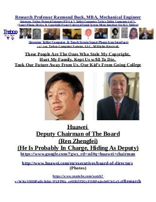 Research Professor Raymond Buck, MBA, Mechanical Engineer
(Inventor, Trebco Personal Intranet (PI) © &™, Tablet Computer, Trebco Tablet Computer,© &™),
(Smart Phone, Device, & Copyright Owner Universal Touch Screen Menu Interface On ALL Tablets)
(Inventor Tablet Computer, & Touch Screen Smart Phone Icon Interface)
© &™ 2016, Trebco Computer Systems, LLC, All Rights Reserved.
These People Are The Ones Who Stole My Copyright,
Hurt My Family, Kept Us w/$8 To Die,
Took Our Future Away From Us, Our Kid’s From Going College
Huawei
Deputy Chairman of The Board
(Ren Zhengfei)
(He Is Probably In Charge, Hiding As Deputy)
https://www.google.com/?gws_rd=ssl#q=huawei+chairman
http://www.huawei.com/en/executives/board-of-directors
(Photos)
https://www.youtube.com/watch?
v=WKvV8HIPnDc&list=PLPPHz_rr0IBZFD2yFQRPn2och0CkGzXc8Research
 