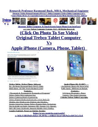 Research Professor Raymond Buck, MBA, Mechanical Engineer
(Inventor, Trebco Personal Intranet (PI) © &™, Tablet Computer, Trebco Tablet Computer,© &™),
(Smart Phone, Device, & Copyright Owner Universal Touch Screen Menu Interface On ALL Tablets)
(Inventor Tablet Computer, & Touch Screen Smart Phone Icon Interface)
© &™ 2016, Trebco Computer Systems, LLC, All Rights Reserved.
(Click On Photo To See Video)
Original Trebco Tablet Computer
Vs
Apple iPhone (Camera, Phone, Tablet)
Vs
Trebco Tablet, Trebco Phone, Software Apple iPhone (06-29-2007)
By : Professor Raymond Buck (04-25-1998) (Technology Shown By Steve Jobs)
R&D Spent : $2,500, Yearly Budget $ 2,500 R&D Spent : $Billions on Budget
Features : Features :
“Thousands & Thousands & Thousands of Programs” (20) Apps (Programs), Phone
Trebco Tablet With Lightning Fast Camera, *See Apple Literature
Trebco Coderian Matrix Powered By **Stolen Trebco Tablet Copyright
Trebco Pilgrim Modicon (Dynicons 7-D & Multi-D)
Window into Window into Window into Window...
System Using Our Unique Trebco Penguin Ratio Technology
Not Available on Apple, Samsung, MS, Xiaomi, LG, Huawei,
Dell, HP, Sony, Facebook, Amazon (Kindle, Fire), Netflix,
Google (Android, Nexus) or Similar Systems
https://www.youtube.com/watch?
v=WKvV8HIPnDc&list=PLPPHz_rr0IBZFD2yFQRPn2och0CkGzXc8
 