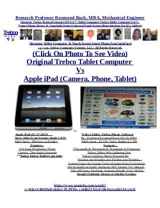 Research Professor Raymond Buck, MBA, Mechanical Engineer
(Inventor, Trebco Personal Intranet (PI) © &™, Tablet Computer, Trebco Tablet Computer,© &™),
(Smart Phone, Device, & Copyright Owner Universal Touch Screen Menu Interface On ALL Tablets)
(Inventor Tablet Computer, & Touch Screen Smart Phone Icon Interface)
© &™ 2016, Trebco Computer Systems, LLC, All Rights Reserved.
(Click On Photo To See Video)
Original Trebco Tablet Computer
Vs
Apple iPad (Camera, Phone, Tablet)
Vs
Apple iPad (01-27-2010) Trebco Tablet, Trebco Phone, Software
Steve Jobs) (Late Former Apple CEO) By : Professor Raymond Buck (04-25-1998)
R&D Spent : $Billions on Budget R&D Spent : $2,500, Yearly Budget $ 2,500
Features : Features :
(13) Apps (Programs), Phone “Thousands & Thousands & Thousands of Programs”
Camera, *See Apple Literature Trebco Tablet With Lightning Fast
**Stolen Trebco Tablet Copyright Trebco Coderian Matrix Powered By
Window into Window into Window into Window...
System Using Our Unique Trebco Penguin Ratio Technology
Not Available on Apple, Samsung, MS, Xiaomi, LG, Huawei,
Dell, HP, Sony, Facebook, Amazon (Kindle, Fire), Netflix,
Google (Android, Nexus) or Similar Systems
https://www.youtube.com/watch?
v=WKvV8HIPnDc&list=PLPPHz_rr0IBZFD2yFQRPn2och0CkGzXc8
 