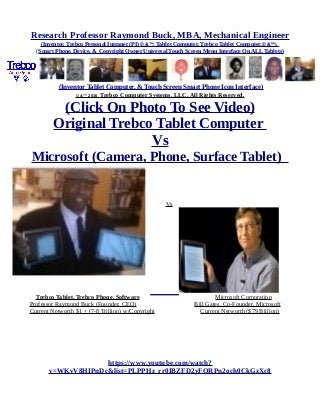 Research Professor Raymond Buck, MBA, Mechanical Engineer
(Inventor, Trebco Personal Intranet (PI) © &™, Tablet Computer, Trebco Tablet Computer,© &™),
(Smart Phone, Device, & Copyright Owner Universal Touch Screen Menu Interface On ALL Tablets)
(Inventor Tablet Computer, & Touch Screen Smart Phone Icon Interface)
© &™ 2016, Trebco Computer Systems, LLC, All Rights Reserved.
(Click On Photo To See Video)
Original Trebco Tablet Computer
Vs
Microsoft (Camera, Phone, Surface Tablet)
Vs
Trebco Tablet, Trebco Phone, Software Microsoft Corporation
Professor Raymond Buck (Founder, CEO) Bill Gates, Co-Founder, Microsoft
Current Networth $1 + (7-8 Trillion) w/Copyright Current Networth ($79 Billion)
https://www.youtube.com/watch?
v=WKvV8HIPnDc&list=PLPPHz_rr0IBZFD2yFQRPn2och0CkGzXc8
 