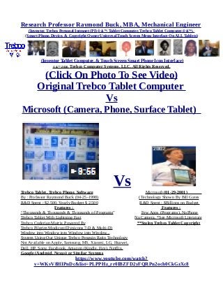 Research Professor Raymond Buck, MBA, Mechanical Engineer
(Inventor, Trebco Personal Intranet (PI) © &™, Tablet Computer, Trebco Tablet Computer,© &™),
(Smart Phone, Device, & Copyright Owner Universal Touch Screen Menu Interface On ALL Tablets)
(Inventor Tablet Computer, & Touch Screen Smart Phone Icon Interface)
© &™ 2016, Trebco Computer Systems, LLC, All Rights Reserved.
(Click On Photo To See Video)
Original Trebco Tablet Computer
Vs
Microsoft (Camera, Phone, Surface Tablet)
VsTrebco Tablet, Trebco Phone, Software Microsoft (01-29-2001)
By : Professor Raymond Buck (04-25-1998) (Technology Shown By Bill Gates
R&D Spent : $2,500, Yearly Budget $ 2,500 R&D Spent : $Billions on Budget
Features : Features :
“Thousands & Thousands & Thousands of Programs” Few Apps (Programs), NoPhone
Trebco Tablet With Lightning Fast No Camera, *See Microsoft Literature
Trebco Coderian Matrix Powered By **Stolen Trebco Tablet Copyright
Trebco Pilgrim Modicon (Dynicons 7-D & Multi-D)
Window into Window into Window into Window...
System Using Our Unique Trebco Penguin Ratio Technology
Not Available on Apple, Samsung, MS, Xiaomi, LG, Huawei,
Dell, HP, Sony, Facebook, Amazon (Kindle, Fire), Netflix,
Google (Android, Nexus) or Similar Systems
https://www.youtube.com/watch?
v=WKvV8HIPnDc&list=PLPPHz_rr0IBZFD2yFQRPn2och0CkGzXc8
 