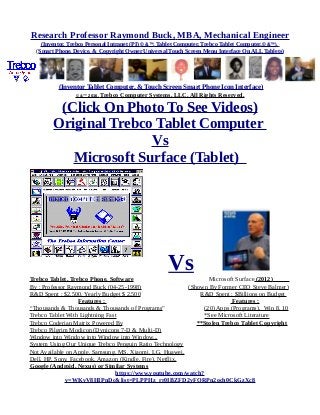 Research Professor Raymond Buck, MBA, Mechanical Engineer
(Inventor, Trebco Personal Intranet (PI) © &™, Tablet Computer, Trebco Tablet Computer,© &™),
(Smart Phone, Device, & Copyright Owner Universal Touch Screen Menu Interface On ALL Tablets)
(Inventor Tablet Computer, & Touch Screen Smart Phone Icon Interface)
© &™ 2016, Trebco Computer Systems, LLC, All Rights Reserved.
(Click On Photo To See Videos)
Original Trebco Tablet Computer
Vs
Microsoft Surface (Tablet)
VsTrebco Tablet, Trebco Phone, Software Microsoft Surface (2012)
By : Professor Raymond Buck (04-25-1998) (Shown By Former CEO Steve Balmer)
R&D Spent : $2,500, Yearly Budget $ 2,500 R&D Spent : $Billions on Budget
Features : Features :
“Thousands & Thousands & Thousands of Programs” (20) Apps (Programs), Win 8, 10
Trebco Tablet With Lightning Fast *See Microsoft Literature
Trebco Coderian Matrix Powered By **Stolen Trebco Tablet Copyright
Trebco Pilgrim Modicon (Dynicons 7-D & Multi-D)
Window into Window into Window into Window...
System Using Our Unique Trebco Penguin Ratio Technology
Not Available on Apple, Samsung, MS, Xiaomi, LG, Huawei,
Dell, HP, Sony, Facebook, Amazon (Kindle, Fire), Netflix,
Google (Android, Nexus) or Similar Systems
https://www.youtube.com/watch?
v=WKvV8HIPnDc&list=PLPPHz_rr0IBZFD2yFQRPn2och0CkGzXc8
 