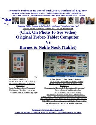 Research Professor Raymond Buck, MBA, Mechanical Engineer
(Inventor, Trebco Personal Intranet (PI) © &™, Tablet Computer, Trebco Tablet Computer,© &™),
(Smart Phone, Device, & Copyright Owner Universal Touch Screen Menu Interface On ALL Tablets)
(Inventor Tablet Computer, & Touch Screen Smart Phone Icon Interface)
© &™ 2016, Trebco Computer Systems, LLC, All Rights Reserved.
(Click On Photo To See Video)
Original Trebco Tablet Computer
Vs
Barnes & Noble Nook (Tablet)
Vs
B&N Nook (05-08-2011) Trebco Tablet, Trebco Phone, Software
Barnes & Noble Stole My Copyright By : Professor Raymond Buck (04-25-1998)
R&D Spent : $Billions on Budget R&D Spent : $2,500, Yearly Budget $ 2,500
Features : Features :
(Must Purchase) Apps (Programs), “Thousands & Thousands & Thousands of Programs”
No Camera, *See B&N Literature Trebco Tablet With Lightning Fast
**Stolen Trebco Tablet Copyright Trebco Coderian Matrix Powered By
Window into Window into Window into Window...
System Using Our Unique Trebco Penguin Ratio Technology
Not Available on Apple, Samsung, MS, Xiaomi, LG, Huawei,
Dell, HP, Sony, Facebook, Amazon (Kindle, Fire), Netflix,
Google (Android, Nexus) or Similar Systems
https://www.youtube.com/watch?
v=WKvV8HIPnDc&list=PLPPHz_rr0IBZFD2yFQRPn2och0CkGzXc8
 