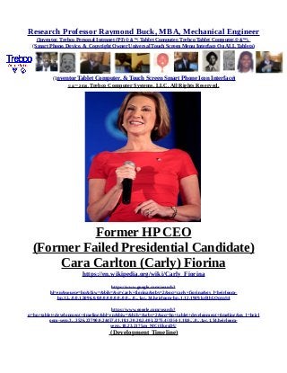 Research Professor Raymond Buck, MBA, Mechanical Engineer
(Inventor, Trebco Personal Intranet (PI) © &™, Tablet Computer, Trebco Tablet Computer,© &™),
(Smart Phone, Device, & Copyright Owner Universal Touch Screen Menu Interface On ALL Tablets)
(Inventor Tablet Computer, & Touch Screen Smart Phone Icon Interface)
© &™ 2016, Trebco Computer Systems, LLC, All Rights Reserved.
Former HP CEO
(Former Failed Presidential Candidate)
Cara Carlton (Carly) Fiorina
https://en.wikipedia.org/wiki/Carly_Fiorina
https://www.google.com/search?
hl=en&source=hp&biw=&bih=&q=carly+fiorina&gbv=2&oq=carly+fiorina&gs_l=heirloom-
hp.12...0.0.1.5096.0.0.0.0.0.0.0.0..0.0....0...1ac..34.heirloom-hp..1.12.1949.krRbLOqtnS4
https://www.google.com/search?
q=hp+tablet+development+timeline&hl=en&biw=&bih=&gbv=2&oq=hp+tablet+development+timeline&gs_l=heirl
oom-serp.3...3526.23790.0.24457.41.18.1.20.20.2.403.2275.4j13j4-1.18.0....0...1ac.1.34.heirloom-
serp..18.23.2175.m_MCiEkgxDU
(Development Timeline)
 