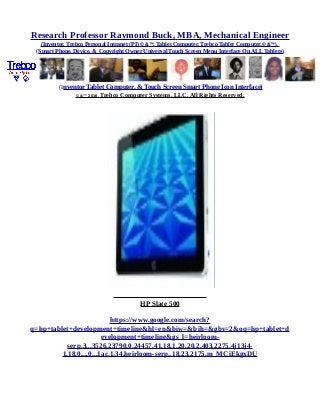 Research Professor Raymond Buck, MBA, Mechanical Engineer
(Inventor, Trebco Personal Intranet (PI) © &™, Tablet Computer, Trebco Tablet Computer,© &™),
(Smart Phone, Device, & Copyright Owner Universal Touch Screen Menu Interface On ALL Tablets)
(Inventor Tablet Computer, & Touch Screen Smart Phone Icon Interface)
© &™ 2016, Trebco Computer Systems, LLC, All Rights Reserved.
HP Slate 500
https://www.google.com/search?
q=hp+tablet+development+timeline&hl=en&biw=&bih=&gbv=2&oq=hp+tablet+d
evelopment+timeline&gs_l=heirloom-
serp.3...3526.23790.0.24457.41.18.1.20.20.2.403.2275.4j13j4-
1.18.0....0...1ac.1.34.heirloom-serp..18.23.2175.m_MCiEkgxDU
 