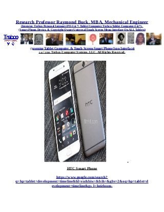 Research Professor Raymond Buck, MBA, Mechanical Engineer
(Inventor, Trebco Personal Intranet (PI) © &™, Tablet Computer, Trebco Tablet Computer,© &™),
(Smart Phone, Device, & Copyright Owner Universal Touch Screen Menu Interface On ALL Tablets)
(Inventor Tablet Computer, & Touch Screen Smart Phone Icon Interface)
© &™ 2016, Trebco Computer Systems, LLC, All Rights Reserved.
HTC Smart Phone
https://www.google.com/search?
q=hp+tablet+development+timeline&hl=en&biw=&bih=&gbv=2&oq=hp+tablet+d
evelopment+timeline&gs_l=heirloom-
 