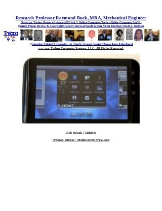Research Professor Raymond Buck, MBA, Mechanical Engineer
(Inventor, Trebco Personal Intranet (PI) © &™, Tablet Computer, Trebco Tablet Computer,© &™),
(Smart Phone, Device, & Copyright Owner Universal Touch Screen Menu Interface On ALL Tablets)
(Inventor Tablet Computer, & Touch Screen Smart Phone Icon Interface)
© &™ 2016, Trebco Computer Systems, LLC, All Rights Reserved.
Dell Streak 7 (Tablet)
(Photo Courtesy : MobileTechReview.com
 
