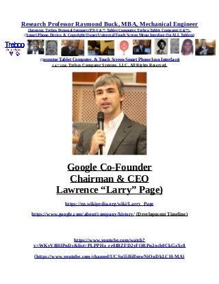 Research Professor Raymond Buck, MBA, Mechanical Engineer
(Inventor, Trebco Personal Intranet (PI) © &™, Tablet Computer, Trebco Tablet Computer,© &™),
(Smart Phone, Device, & Copyright Owner Universal Touch Screen Menu Interface On ALL Tablets)
(Inventor Tablet Computer, & Touch Screen Smart Phone Icon Interface)
© &™ 2016, Trebco Computer Systems, LLC, All Rights Reserved.
Google Co-Founder
Chairman & CEO
Lawrence “Larry” Page)
https://en.wikipedia.org/wiki/Larry_Page
https://www.google.com/about/company/history/ (Development Timeline)
https://www.youtube.com/watch?
v=WKvV8HIPnDc&list=PLPPHz_rr0IBZFD2yFQRPn2och0CkGzXc8
(https://www.youtube.com/channel/UCSu55RilfmwNiOuDkLCH-MA)
 