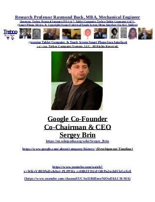 Research Professor Raymond Buck, MBA, Mechanical Engineer
(Inventor, Trebco Personal Intranet (PI) © &™, Tablet Computer, Trebco Tablet Computer,© &™),
(Smart Phone, Device, & Copyright Owner Universal Touch Screen Menu Interface On ALL Tablets)
(Inventor Tablet Computer, & Touch Screen Smart Phone Icon Interface)
© &™ 2016, Trebco Computer Systems, LLC, All Rights Reserved.
Google Co-Founder
Co-Chairman & CEO
Sergey Brin
https://en.wikipedia.org/wiki/Sergey_Brin
https://www.google.com/about/company/history/ (Development Timeline)
https://www.youtube.com/watch?
v=WKvV8HIPnDc&list=PLPPHz_rr0IBZFD2yFQRPn2och0CkGzXc8
(https://www.youtube.com/channel/UCSu55RilfmwNiOuDkLCH-MA)
 