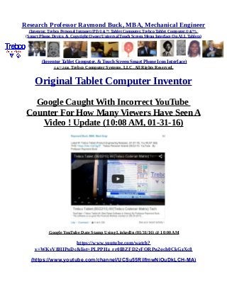 Research Professor Raymond Buck, MBA, Mechanical Engineer
(Inventor, Trebco Personal Intranet (PI) © &™, Tablet Computer, Trebco Tablet Computer,© &™),
(Smart Phone, Device, & Copyright Owner Universal Touch Screen Menu Interface On ALL Tablets)
(Inventor Tablet Computer, & Touch Screen Smart Phone Icon Interface)
© &™ 2016, Trebco Computer Systems, LLC, All Rights Reserved.
Original Tablet Computer Inventor
Google Caught With Incorrect YouTube
Counter For How Many Viewers Have Seen A
Video ! Update (10:08 AM, 01-31-16)
Google YouTube Date Stamp Using LinkedIn (01/31/16) @ 10:00 AM
https://www.youtube.com/watch?
v=WKvV8HIPnDc&list=PLPPHz_rr0IBZFD2yFQRPn2och0CkGzXc8
(https://www.youtube.com/channel/UCSu55RilfmwNiOuDkLCH-MA)
 