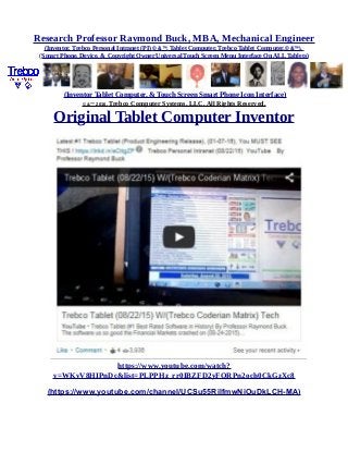 Research Professor Raymond Buck, MBA, Mechanical Engineer
(Inventor, Trebco Personal Intranet (PI) © &™, Tablet Computer, Trebco Tablet Computer,© &™),
(Smart Phone, Device, & Copyright Owner Universal Touch Screen Menu Interface On ALL Tablets)
(Inventor Tablet Computer, & Touch Screen Smart Phone Icon Interface)
© &™ 2016, Trebco Computer Systems, LLC, All Rights Reserved.
Original Tablet Computer Inventor
https://www.youtube.com/watch?
v=WKvV8HIPnDc&list=PLPPHz_rr0IBZFD2yFQRPn2och0CkGzXc8
(https://www.youtube.com/channel/UCSu55RilfmwNiOuDkLCH-MA)
 