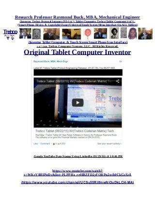 Research Professor Raymond Buck, MBA, Mechanical Engineer
(Inventor, Trebco Personal Intranet (PI) © &™, Tablet Computer, Trebco Tablet Computer,© &™),
(Smart Phone, Device, & Copyright Owner Universal Touch Screen Menu Interface On ALL Tablets)
(Inventor Tablet Computer, & Touch Screen Smart Phone Icon Interface)
© &™ 2016, Trebco Computer Systems, LLC, All Rights Reserved.
Original Tablet Computer Inventor
Google YouTube Date Stamp Using LinkedIn (01/29/16) @ 10:46 PM
https://www.youtube.com/watch?
v=WKvV8HIPnDc&list=PLPPHz_rr0IBZFD2yFQRPn2och0CkGzXc8
(https://www.youtube.com/channel/UCSu55RilfmwNiOuDkLCH-MA)
 