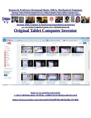 Research Professor Raymond Buck, MBA, Mechanical Engineer
(Inventor, Trebco Personal Intranet (PI) © &™, Tablet Computer, Trebco Tablet Computer,© &™),
(Smart Phone, Device, & Copyright Owner Universal Touch Screen Menu Interface On ALL Tablets)
(Inventor Tablet Computer, & Touch Screen Smart Phone Icon Interface)
© &™ 2016, Trebco Computer Systems, LLC, All Rights Reserved.
Original Tablet Computer Inventor
https://www.youtube.com/watch?
v=WKvV8HIPnDc&list=PLPPHz_rr0IBZFD2yFQRPn2och0CkGzXc8
(https://www.youtube.com/channel/UCSu55RilfmwNiOuDkLCH-MA)
 
