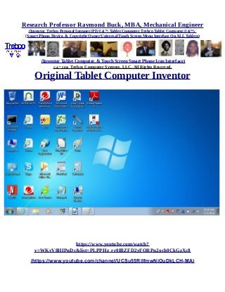 Research Professor Raymond Buck, MBA, Mechanical Engineer
(Inventor, Trebco Personal Intranet (PI) © &™, Tablet Computer, Trebco Tablet Computer,© &™),
(Smart Phone, Device, & Copyright Owner Universal Touch Screen Menu Interface On ALL Tablets)
(Inventor Tablet Computer, & Touch Screen Smart Phone Icon Interface)
© &™ 2016, Trebco Computer Systems, LLC, All Rights Reserved.
Original Tablet Computer Inventor
https://www.youtube.com/watch?
v=WKvV8HIPnDc&list=PLPPHz_rr0IBZFD2yFQRPn2och0CkGzXc8
(https://www.youtube.com/channel/UCSu55RilfmwNiOuDkLCH-MA)
 