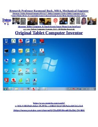 Research Professor Raymond Buck, MBA, Mechanical Engineer
(Inventor, Trebco Personal Intranet (PI) © &™, Tablet Computer, Trebco Tablet Computer,© &™),
(Smart Phone, Device, & Copyright Owner Universal Touch Screen Menu Interface On ALL Tablets)
(Inventor Tablet Computer, & Touch Screen Smart Phone Icon Interface)
© &™ 2016, Trebco Computer Systems, LLC, All Rights Reserved.
Original Tablet Computer Inventor
https://www.youtube.com/watch?
v=WKvV8HIPnDc&list=PLPPHz_rr0IBZFD2yFQRPn2och0CkGzXc8
(https://www.youtube.com/channel/UCSu55RilfmwNiOuDkLCH-MA)
 