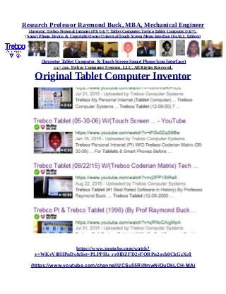 Research Professor Raymond Buck, MBA, Mechanical Engineer
(Inventor, Trebco Personal Intranet (PI) © &™, Tablet Computer, Trebco Tablet Computer,© &™),
(Smart Phone, Device, & Copyright Owner Universal Touch Screen Menu Interface On ALL Tablets)
(Inventor Tablet Computer, & Touch Screen Smart Phone Icon Interface)
© &™ 2016, Trebco Computer Systems, LLC, All Rights Reserved.
Original Tablet Computer Inventor
https://www.youtube.com/watch?
v=WKvV8HIPnDc&list=PLPPHz_rr0IBZFD2yFQRPn2och0CkGzXc8
(https://www.youtube.com/channel/UCSu55RilfmwNiOuDkLCH-MA)
 