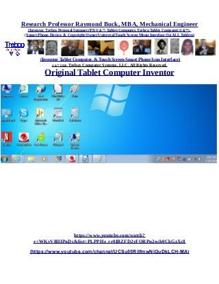 Research Professor Raymond Buck, MBA, Mechanical Engineer
(Inventor, Trebco Personal Intranet (PI) © &™, Tablet Computer, Trebco Tablet Computer,© &™),
(Smart Phone, Device, & Copyright Owner Universal Touch Screen Menu Interface On ALL Tablets)
(Inventor Tablet Computer, & Touch Screen Smart Phone Icon Interface)
© &™ 2016, Trebco Computer Systems, LLC, All Rights Reserved.
Original Tablet Computer Inventor
https://www.youtube.com/watch?
v=WKvV8HIPnDc&list=PLPPHz_rr0IBZFD2yFQRPn2och0CkGzXc8
(https://www.youtube.com/channel/UCSu55RilfmwNiOuDkLCH-MA)
 