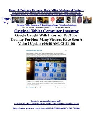 Research Professor Raymond Buck, MBA, Mechanical Engineer
(Inventor, Trebco Personal Intranet (PI) © &™, Tablet Computer, Trebco Tablet Computer,© &™),
(Smart Phone, Device, & Copyright Owner Universal Touch Screen Menu Interface On ALL Tablets)
(Inventor Tablet Computer, & Touch Screen Smart Phone Icon Interface)
© &™ 2016, Trebco Computer Systems, LLC, All Rights Reserved.
Original Tablet Computer Inventor
Google Caught With Incorrect YouTube
Counter For How Many Viewers Have Seen A
Video ! Update (06:46 AM, 02-21-16)
https://www.youtube.com/watch?
v=WKvV8HIPnDc&list=PLPPHz_rr0IBZFD2yFQRPn2och0CkGzXc8
(https://www.youtube.com/channel/UCSu55RilfmwNiOuDkLCH-MA)
 
