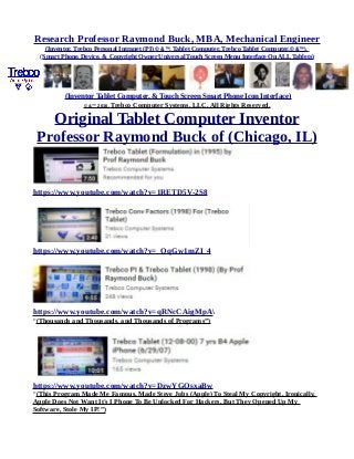 Research Professor Raymond Buck, MBA, Mechanical Engineer
(Inventor, Trebco Personal Intranet (PI) © &™, Tablet Computer, Trebco Tablet Computer,© &™),
(Smart Phone, Device, & Copyright Owner Universal Touch Screen Menu Interface On ALL Tablets)
(Inventor Tablet Computer, & Touch Screen Smart Phone Icon Interface)
© &™ 2016, Trebco Computer Systems, LLC, All Rights Reserved.
Original Tablet Computer Inventor
Professor Raymond Buck of (Chicago, IL)
https://www.youtube.com/watch?v=1RETD5V-2S8
https://www.youtube.com/watch?v=_OqGw1mZI_4
https://www.youtube.com/watch?v=qRNcCAigMpA
“(Thousands and Thousands, and Thousands of Programs”)
https://www.youtube.com/watch?v=DzwYGOsxaBw
“(This Program Made Me Famous, Made Steve Jobs (Apple) To Steal My Copyright, Ironically,
Apple Does Not Want It's I Phone To Be Unlocked For Hackers. But They Opened Up My
Software, Stole My IP!”)
 