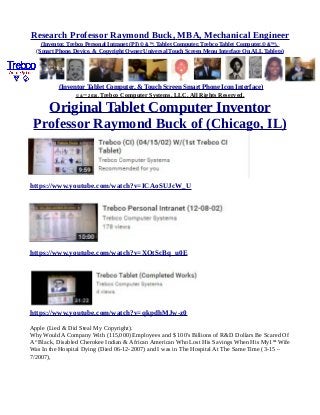 Research Professor Raymond Buck, MBA, Mechanical Engineer
(Inventor, Trebco Personal Intranet (PI) © &™, Tablet Computer, Trebco Tablet Computer,© &™),
(Smart Phone, Device, & Copyright Owner Universal Touch Screen Menu Interface On ALL Tablets)
(Inventor Tablet Computer, & Touch Screen Smart Phone Icon Interface)
© &™ 2016, Trebco Computer Systems, LLC, All Rights Reserved.
Original Tablet Computer Inventor
Professor Raymond Buck of (Chicago, IL)
https://www.youtube.com/watch?v=ICAoSUJcW_U
https://www.youtube.com/watch?v=XQtScBq_u0E
https://www.youtube.com/watch?v=qkpdhMJw-z0
Apple (Lied & Did Steal My Copyright).
Why Would A Company With (115,000) Employees and $ 100's Billions of R&D Dollars Be Scared Of
A “Black, Disabled Cherokee Indian & African American Who Lost His Savings When His My1sst
Wife
Was In the Hospital Dying (Died 06-12-2007) and I was in The Hospital At The Same Time (3-15 –
7/2007),
 