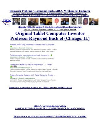Research Professor Raymond Buck, MBA, Mechanical Engineer
(Inventor, Trebco Personal Intranet (PI) © &™, Tablet Computer, Trebco Tablet Computer,© &™),
(Smart Phone, Device, & Copyright Owner Universal Touch Screen Menu Interface On ALL Tablets)
(Inventor Tablet Computer, & Touch Screen Smart Phone Icon Interface)
© &™ 2016, Trebco Computer Systems, LLC, All Rights Reserved.
Original Tablet Computer Inventor
Professor Raymond Buck of (Chicago, IL)
https://www.google.com/?gws_rd=ssl#q=trebco+tablet&start=10
https://www.youtube.com/watch?
v=WKvV8HIPnDc&list=PLPPHz_rr0IBZFD2yFQRPn2och0CkGzXc8
(https://www.youtube.com/channel/UCSu55RilfmwNiOuDkLCH-MA)
 