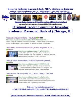 Research Professor Raymond Buck, MBA, Mechanical Engineer
(Inventor, Trebco Personal Intranet (PI) © &™, Tablet Computer, Trebco Tablet Computer,© &™),
(Smart Phone, Device, & Copyright Owner Universal Touch Screen Menu Interface On ALL Tablets)
(Inventor Tablet Computer, & Touch Screen Smart Phone Icon Interface)
© &™ 2016, Trebco Computer Systems, LLC, All Rights Reserved.
Original Tablet Computer Inventor
Professor Raymond Buck of (Chicago, IL)
https://www.youtube.com/watch?
v=WKvV8HIPnDc&list=PLPPHz_rr0IBZFD2yFQRPn2och0CkGzXc8
(https://www.youtube.com/channel/UCSu55RilfmwNiOuDkLCH-MA)
 