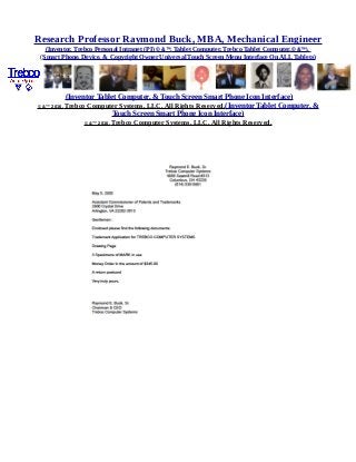 Research Professor Raymond Buck, MBA, Mechanical Engineer
(Inventor, Trebco Personal Intranet (PI) © &™, Tablet Computer, Trebco Tablet Computer,© &™),
(Smart Phone, Device, & Copyright Owner Universal Touch Screen Menu Interface On ALL Tablets)
(Inventor Tablet Computer, & Touch Screen Smart Phone Icon Interface)
© &™ 2016, Trebco Computer Systems, LLC, All Rights Reserved.(Inventor Tablet Computer, &
Touch Screen Smart Phone Icon Interface)
© &™ 2016, Trebco Computer Systems, LLC, All Rights Reserved.
 
