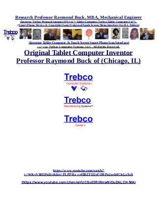 Research Professor Raymond Buck, MBA, Mechanical Engineer
(Inventor, Trebco Personal Intranet (PI) © &™, Tablet Computer, Trebco Tablet Computer,© &™),
(Smart Phone, Device, & Copyright Owner Universal Touch Screen Menu Interface On ALL Tablets)
(Inventor Tablet Computer, & Touch Screen Smart Phone Icon Interface)
© &™ 2016, Trebco Computer Systems, LLC, All Rights Reserved.
Original Tablet Computer Inventor
Professor Raymond Buck of (Chicago, IL)
https://www.youtube.com/watch?
v=WKvV8HIPnDc&list=PLPPHz_rr0IBZFD2yFQRPn2och0CkGzXc8
(https://www.youtube.com/channel/UCSu55RilfmwNiOuDkLCH-MA)
 