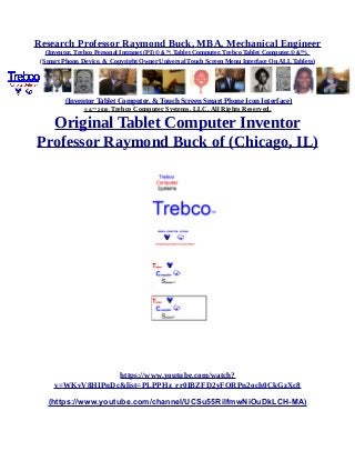 Research Professor Raymond Buck, MBA, Mechanical Engineer
(Inventor, Trebco Personal Intranet (PI) © &™, Tablet Computer, Trebco Tablet Computer,© &™),
(Smart Phone, Device, & Copyright Owner Universal Touch Screen Menu Interface On ALL Tablets)
(Inventor Tablet Computer, & Touch Screen Smart Phone Icon Interface)
© &™ 2016, Trebco Computer Systems, LLC, All Rights Reserved.
Original Tablet Computer Inventor
Professor Raymond Buck of (Chicago, IL)
https://www.youtube.com/watch?
v=WKvV8HIPnDc&list=PLPPHz_rr0IBZFD2yFQRPn2och0CkGzXc8
(https://www.youtube.com/channel/UCSu55RilfmwNiOuDkLCH-MA)
 