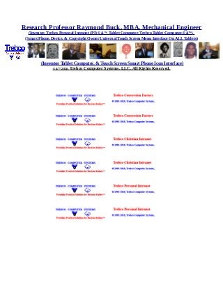 Research Professor Raymond Buck, MBA, Mechanical Engineer
(Inventor, Trebco Personal Intranet (PI) © &™, Tablet Computer, Trebco Tablet Computer,© &™),
(Smart Phone, Device, & Copyright Owner Universal Touch Screen Menu Interface On ALL Tablets)
(Inventor Tablet Computer, & Touch Screen Smart Phone Icon Interface)
© &™ 2016, Trebco Computer Systems, LLC, All Rights Reserved.
 