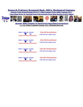 Research Professor Raymond Buck, MBA, Mechanical Engineer
(Inventor, Trebco Personal Intranet (PI) © &™, Tablet Computer, Trebco Tablet Computer,© &™),
(Smart Phone, Device, & Copyright Owner Universal Touch Screen Menu Interface On ALL Tablets)
(Inventor Tablet Computer, & Touch Screen Smart Phone Icon Interface)
© &™ 2016, Trebco Computer Systems, LLC, All Rights Reserved.
 