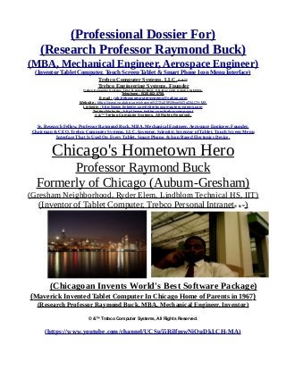 (Professional Dossier For)
(Research Professor Raymond Buck)
(MBA, Mechanical Engineer, Aerospace Engineer)
(Inventor Tablet Computer, Touch Screen Tablet & Smart Phone Icon Menu Interface)
Trebco Computer Systems, LLC,© &™
Trebco Engineering Systems. Founder
Trebco Computer Systems, 1011 N. Ankeny Blvd., P.O. Box #333, Ankeny, IA 50021,
Telephone : (515) 402-0758,
E-mail : reb.trebcocomputersystems@yahoo.com
Website : https://www.youtube.com/channel/UCSu55RilfmwNiOuDkLCH-MA
Linkedin : http://www.linkedin.com/in/trebcocomputersystems.com
Twitter Website : http://www.twitter.com/trebcocompsyst
© &™ Trebco Computer Systems, All Rights Reserved.
Sr. Research Fellow, Professor Raymond Buck, MBA, Mechanical Engineer, Aerospace Engineer, Founder,
Chairman & CEO, Trebco Computer Systems, LLC, Inventor, Scientist, Inventor of Tablet, Touch Screen Menu
Interface That Is Used On Every Tablet, Smart Phone, & Icon Based Electonics Device.
Chicago's Hometown Hero
Professor Raymond Buck
Formerly of Chicago (Auburn-Gresham)
(Gresham Neighborhood, Ryder Elem, Lindblom Technical HS, IIT)
(Inventor of Tablet Computer, Trebco Personal Intranet© &™)
(Chicagoan Invents World's Best Software Package)
(Maverick Invented Tablet Computer In Chicago Home of Parents in 1967)
(Research Professor Raymond Buck, MBA, Mechanical Engineer, Inventor)
© &™ Trebco Computer Systems, All Rights Reserved.
(https://www.youtube.com/channel/UCSu55RilfmwNiOuDkLCH-MA)
 