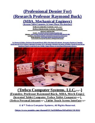 (Professional Dossier For)
(Research Professor Raymond Buck)
(MBA, Mechanical Engineer)
(Inventor Tablet Computer, & Smart Phone Icon Interface)
Trebco Computer Systems, LLC,© &™
Trebco Engineering Systems. Founder
Trebco Computer Systems, 1011 N. Ankeny Blvd., P.O. Box #333, Ankeny, IA 50021,
Telephone : (515) 402-0758,
E-mail : reb.trebcocomputersystems@yahoo.com
Website : https://www.youtube.com/channel/UCSu55RilfmwNiOuDkLCH-MA
Linkedin : http://www.linkedin.com/in/trebcocomputersystems.com
Twitter Website : http://www.twitter.com/trebcocompsyst
© &™ Trebco Computer Systems, All Rights Reserved.
Sr. Research Fellow, Professor Raymond Buck, MBA, Mechanical Engineer, Aerospace Engineer, Founder,
Chairman & CEO, Trebco Computer Systems, LLC, Inventor, Scientist, Inventor of Tablet, Touch Screen Menu
Interface That Is Used On Every Tablet, Smart Phone, & Icon Based Electronics Device.
(Trebco Computer Systems, LLC,© &™)
(Founder, Professor Raymond Buck, MBA, Mech Engr,)
(Invented Tablet Computer, Trebco Tablet Computer© &™)
(Trebco Personal Intranet© &™, Tablet Touch Screen Interface© &™
© &™ Trebco Computer Systems, All Rights Reserved.
(https://www.youtube.com/channel/UCSu55RilfmwNiOuDkLCH-MA)
 
