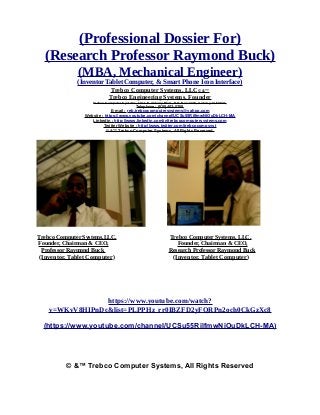 (Professional Dossier For)
(Research Professor Raymond Buck)
(MBA, Mechanical Engineer)
(Inventor Tablet Computer, & Smart Phone Icon Interface)
Trebco Computer Systems, LLC© &™
Trebco Engineering Systems. Founder
Trebco Computer Systems, 1011 N. Ankeny Blvd., P.O. Box #333, Ankeny, IA 50021,
Telephone : (515) 402-0758,
E-mail : reb.trebcocomputersystems@yahoo.com
Website : https://www.youtube.com/channel/UCSu55RilfmwNiOuDkLCH-MA
Linkedin : http://www.linkedin.com/in/trebcocomputersystems.com
Twitter Website : http://www.twitter.com/trebcocompsyst
© &™ Trebco Computer Systems, All Rights Reserved.
Trebco Computer Systems,LLC, Trebco Computer Systems, LLC,
Founder, Chairman & CEO, Founder, Chairman & CEO,
Professor Raymond Buck Research Professor Raymond Buck
(Inventor, Tablet Computer) (Inventor, Tablet Computer)
https://www.youtube.com/watch?
v=WKvV8HIPnDc&list=PLPPHz_rr0IBZFD2yFQRPn2och0CkGzXc8
(https://www.youtube.com/channel/UCSu55RilfmwNiOuDkLCH-MA)
© &™ Trebco Computer Systems, All Rights Reserved
 